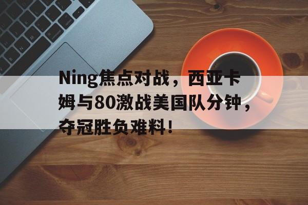 Ning焦点对战,西亚卡姆与80激战美国队分钟,夺冠胜负难料!的简单介绍